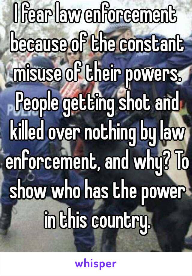 I fear law enforcement because of the constant misuse of their powers. People getting shot and killed over nothing by law enforcement, and why? To show who has the power in this country.