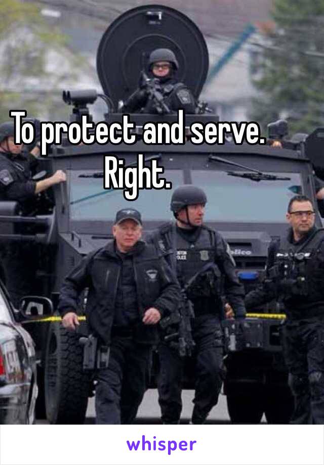 To protect and serve.
Right.
