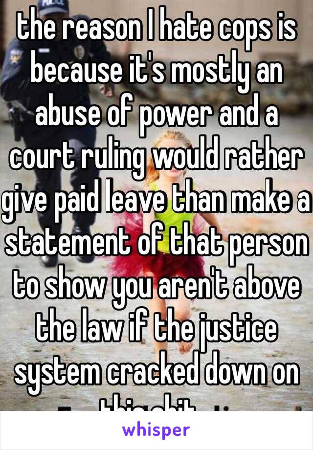 the reason I hate cops is because it's mostly an abuse of power and a court ruling would rather give paid leave than make a statement of that person to show you aren't above the law if the justice system cracked down on this shit...