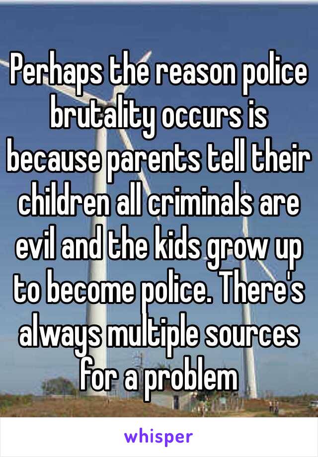 Perhaps the reason police brutality occurs is because parents tell their children all criminals are evil and the kids grow up to become police. There's always multiple sources for a problem 