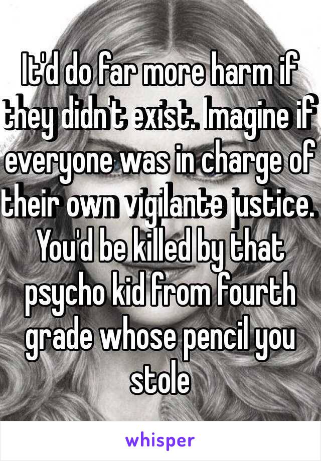 It'd do far more harm if they didn't exist. Imagine if everyone was in charge of their own vigilante justice. You'd be killed by that psycho kid from fourth grade whose pencil you stole