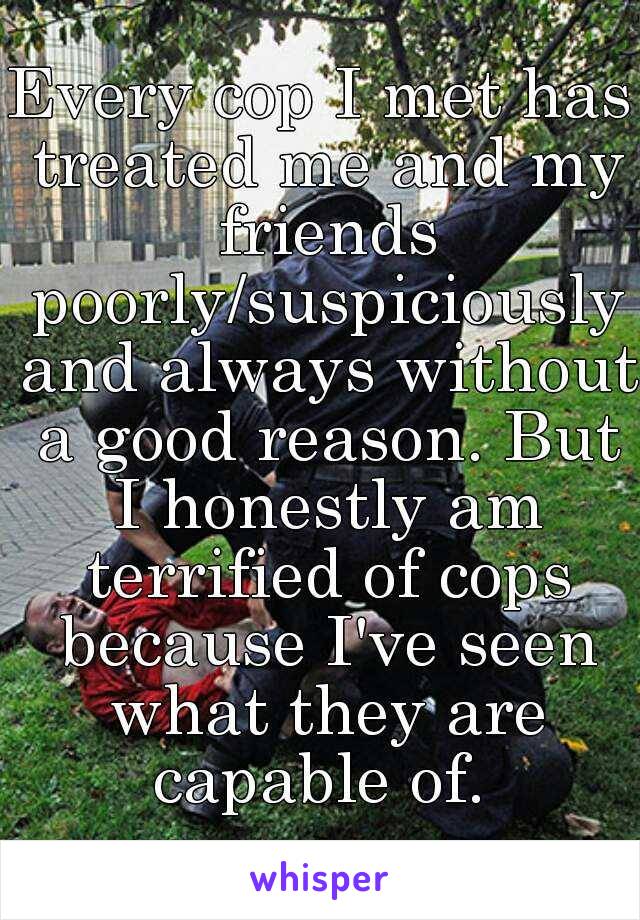 Every cop I met has treated me and my friends poorly/suspiciously and always without a good reason. But I honestly am terrified of cops because I've seen what they are capable of. 