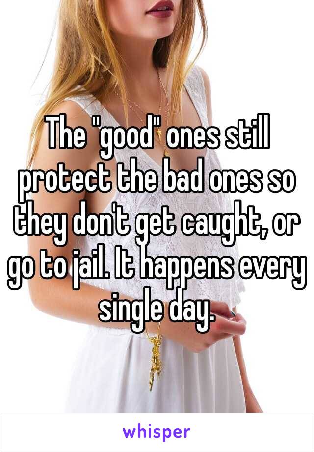 The "good" ones still protect the bad ones so they don't get caught, or go to jail. It happens every single day. 