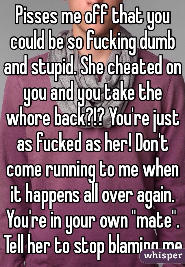 Pisses me off that you could be so fucking dumb and stupid. She cheated on you and you take the whore back?!? You're just as fucked as her! Don't come running to me when it happens all over again. You're in your own "mate". Tell her to stop blaming me