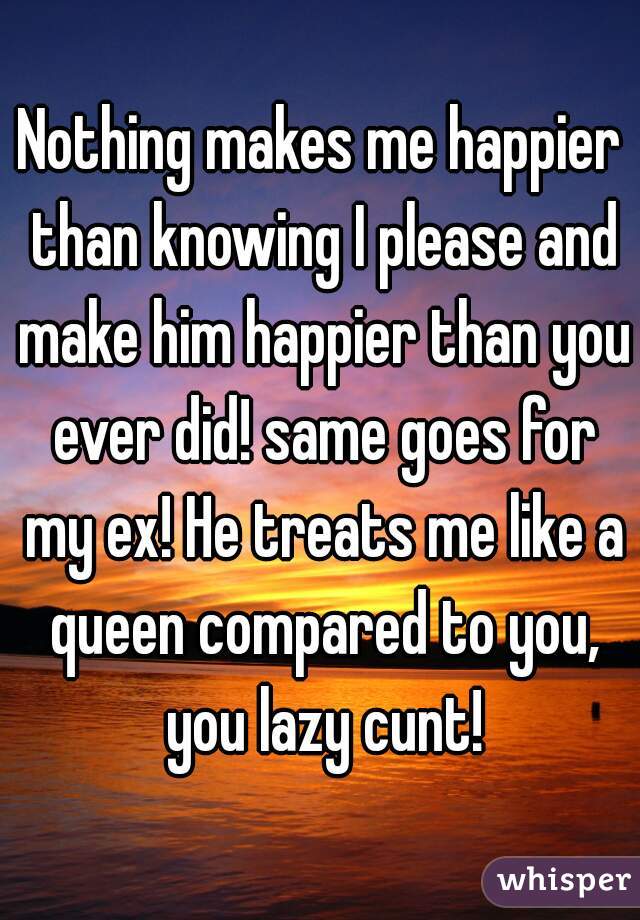 Nothing makes me happier than knowing I please and make him happier than you ever did! same goes for my ex! He treats me like a queen compared to you, you lazy cunt!