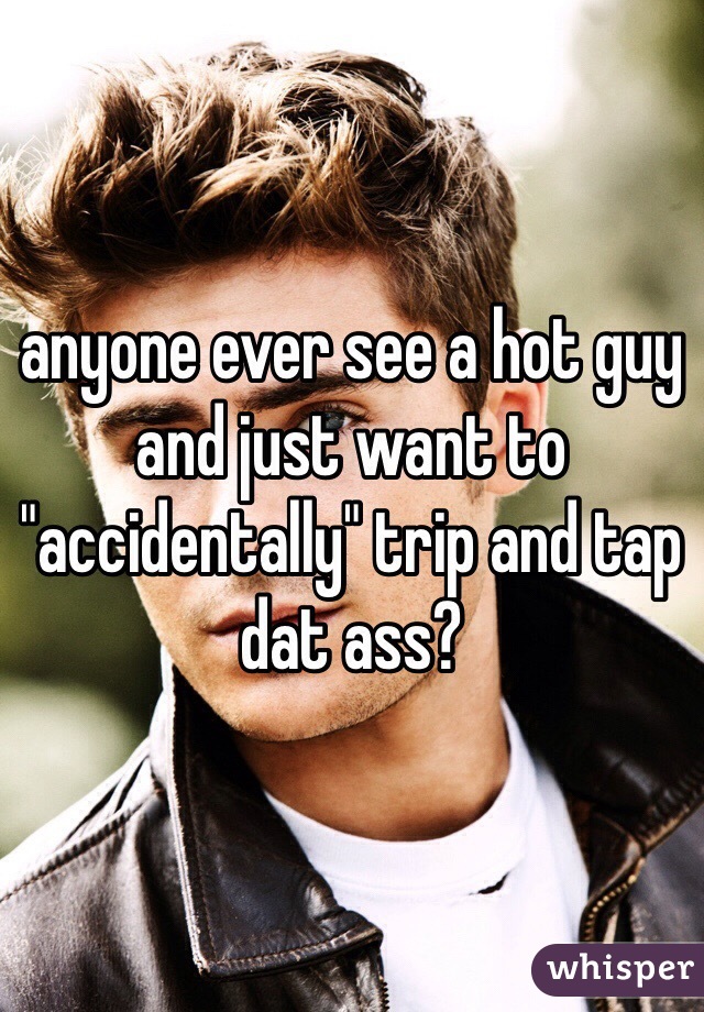 anyone ever see a hot guy and just want to "accidentally" trip and tap dat ass?