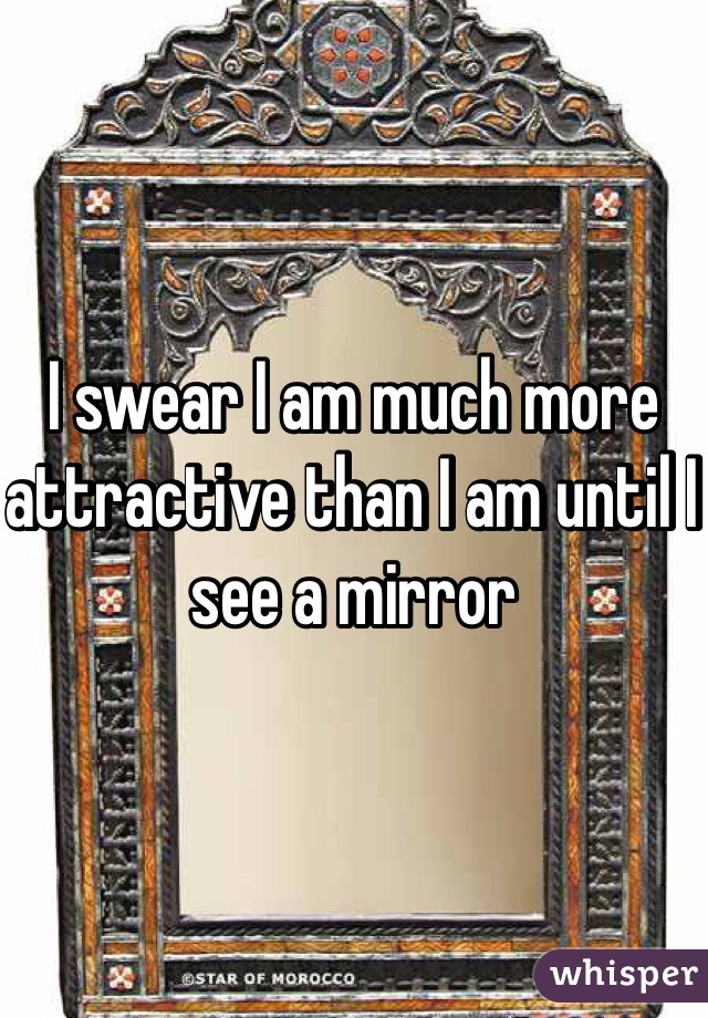 I swear I am much more attractive than I am until I see a mirror