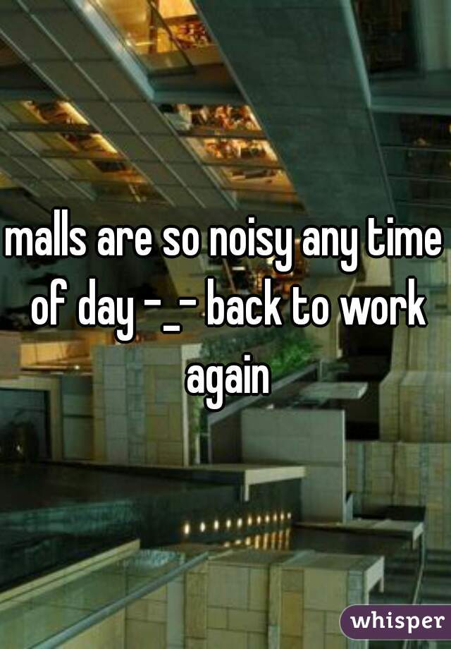 malls are so noisy any time of day -_- back to work again