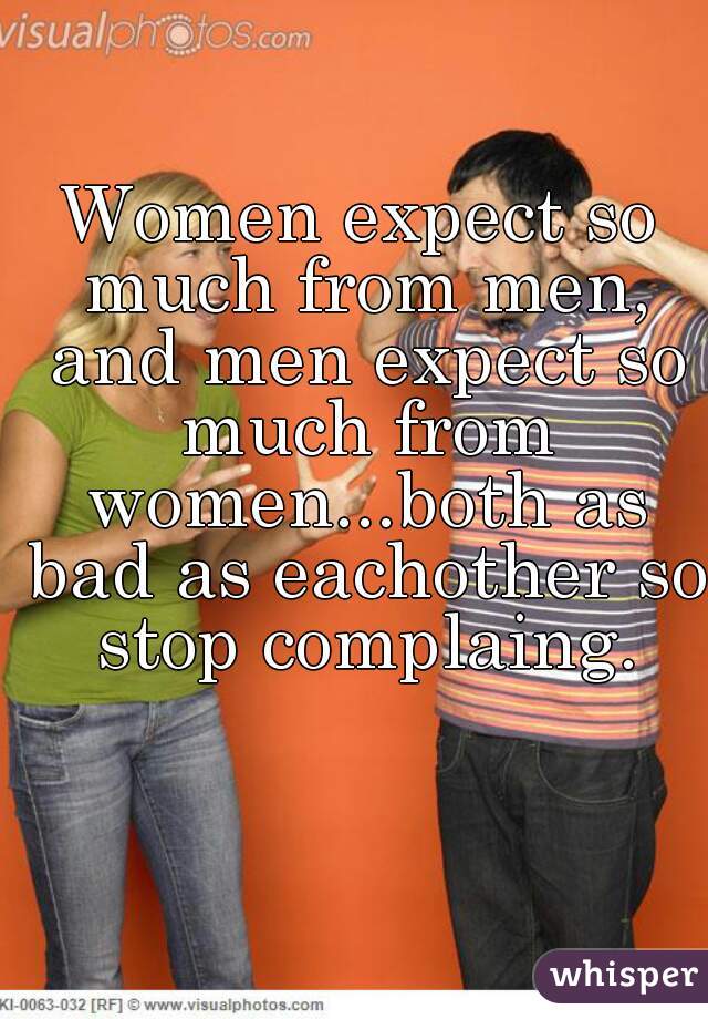 Women expect so much from men, and men expect so much from women...both as bad as eachother so stop complaing.