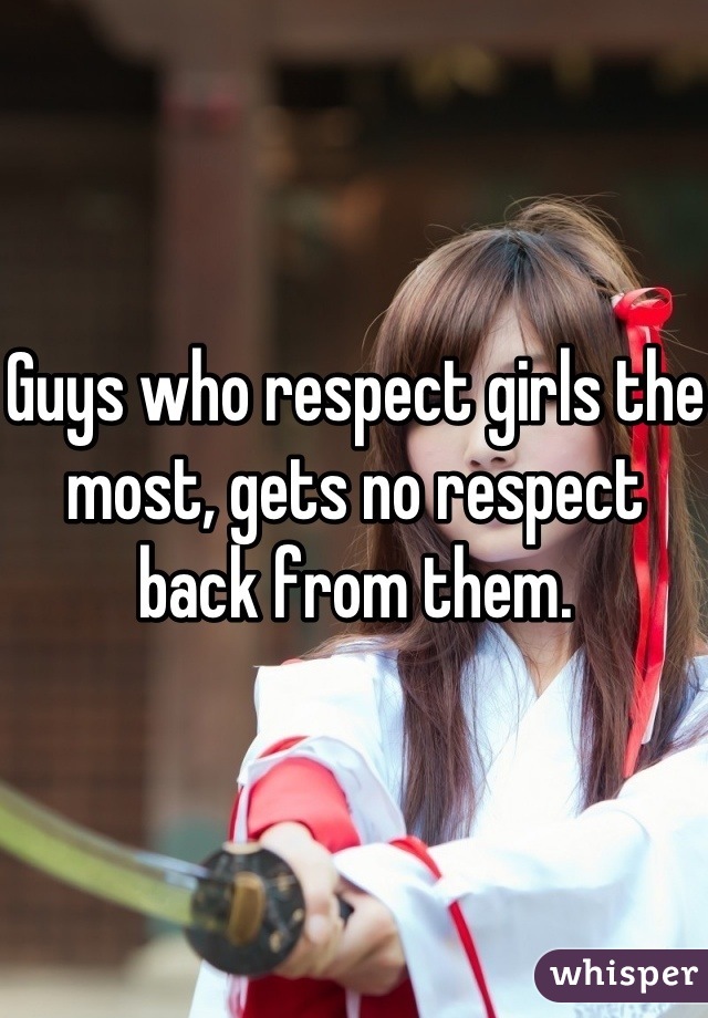 Guys who respect girls the most, gets no respect back from them.