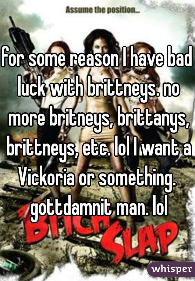 for some reason I have bad luck with brittneys. no more britneys, brittanys, brittneys, etc. lol I want a Vickoria or something.  gottdamnit man. lol