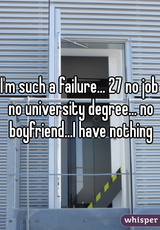 I'm such a failure... 27 no job no university degree... no boyfriend...I have nothing