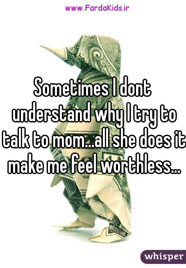 Sometimes I dont understand why I try to talk to mom...all she does it make me feel worthless...