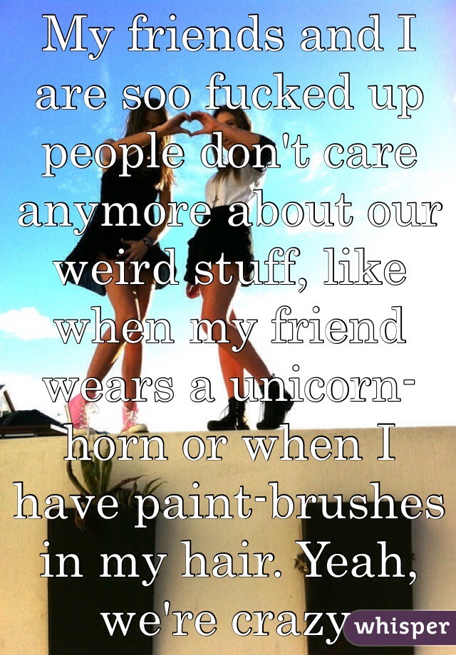 My friends and I are soo fucked up people don't care anymore about our weird stuff, like when my friend wears a unicorn-horn or when I have paint-brushes in my hair. Yeah, we're crazy. 
