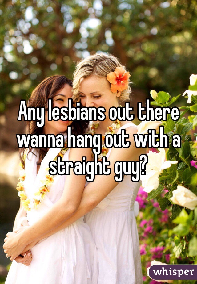 Any lesbians out there wanna hang out with a straight guy? 