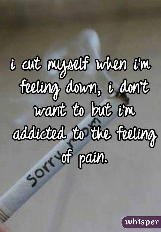 i cut myself when i'm feeling down, i don't want to but i'm addicted to the feeling of pain.

