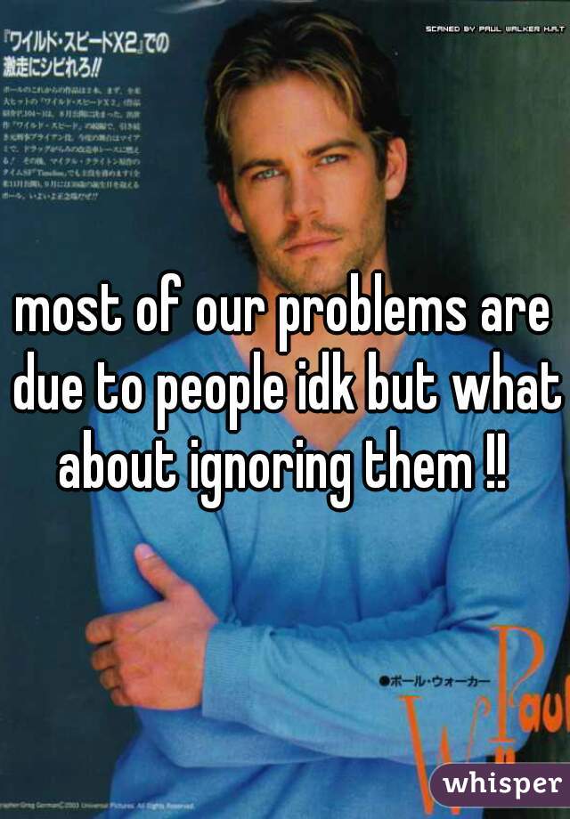 most of our problems are due to people idk but what about ignoring them !! 