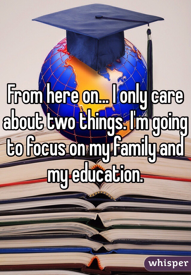From here on... I only care about two things. I'm going to focus on my family and my education. 