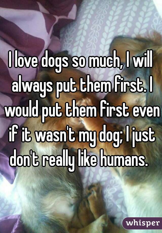 I love dogs so much, I will always put them first. I would put them first even if it wasn't my dog; I just don't really like humans.  