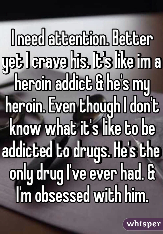 I need attention. Better yet I crave his. It's like im a heroin addict & he's my heroin. Even though I don't know what it's like to be addicted to drugs. He's the only drug I've ever had. & I'm obsessed with him. 