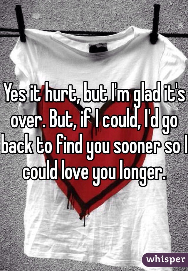 Yes it hurt, but I'm glad it's over. But, if I could, I'd go back to find you sooner so I could love you longer. 