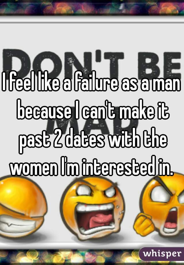 I feel like a failure as a man because I can't make it past 2 dates with the women I'm interested in. 