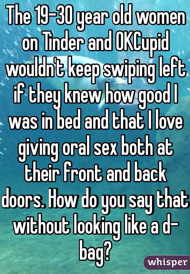 The 19-30 year old women on Tinder and OKCupid wouldn't keep swiping left if they knew how good I was in bed and that I love giving oral sex both at their front and back doors. How do you say that without looking like a d-bag?