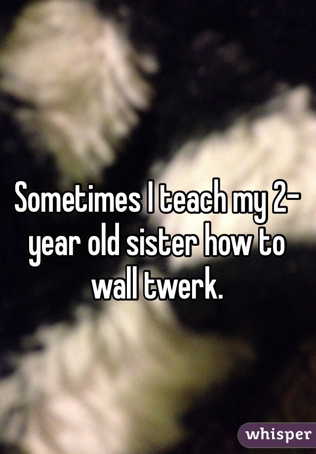 Sometimes I teach my 2-year old sister how to wall twerk.