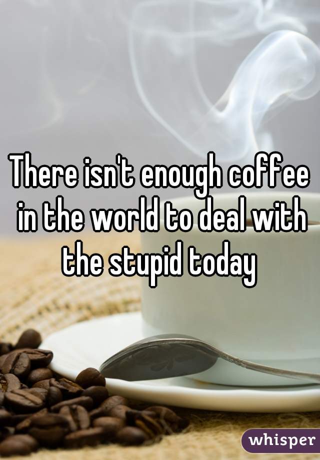There isn't enough coffee in the world to deal with the stupid today 