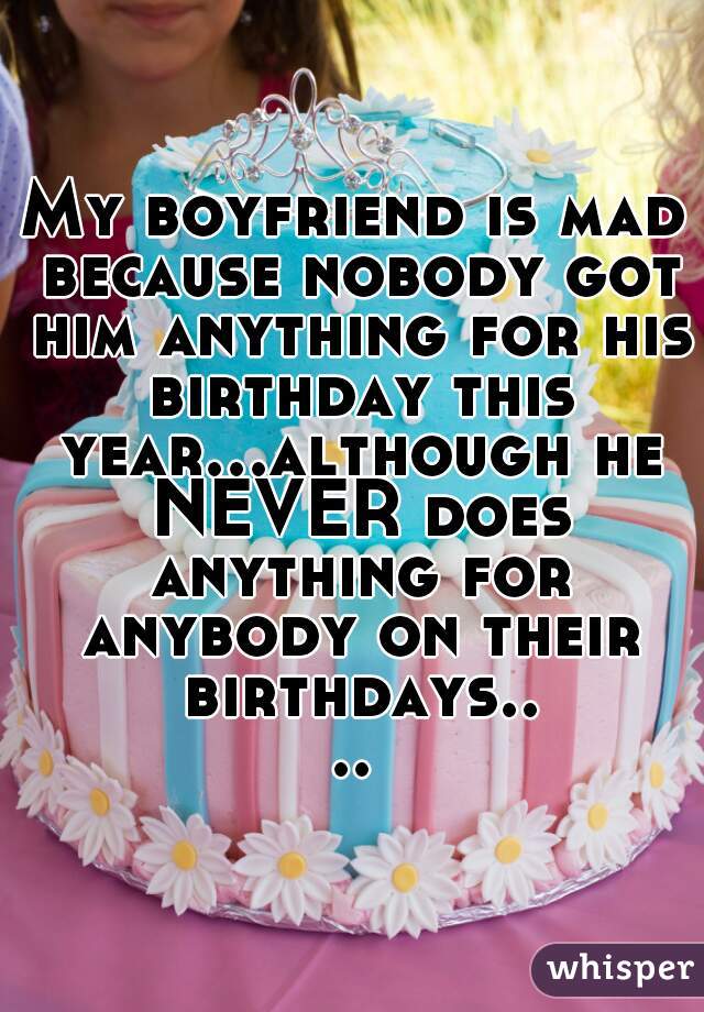 My boyfriend is mad because nobody got him anything for his birthday this year...although he NEVER does anything for anybody on their birthdays....