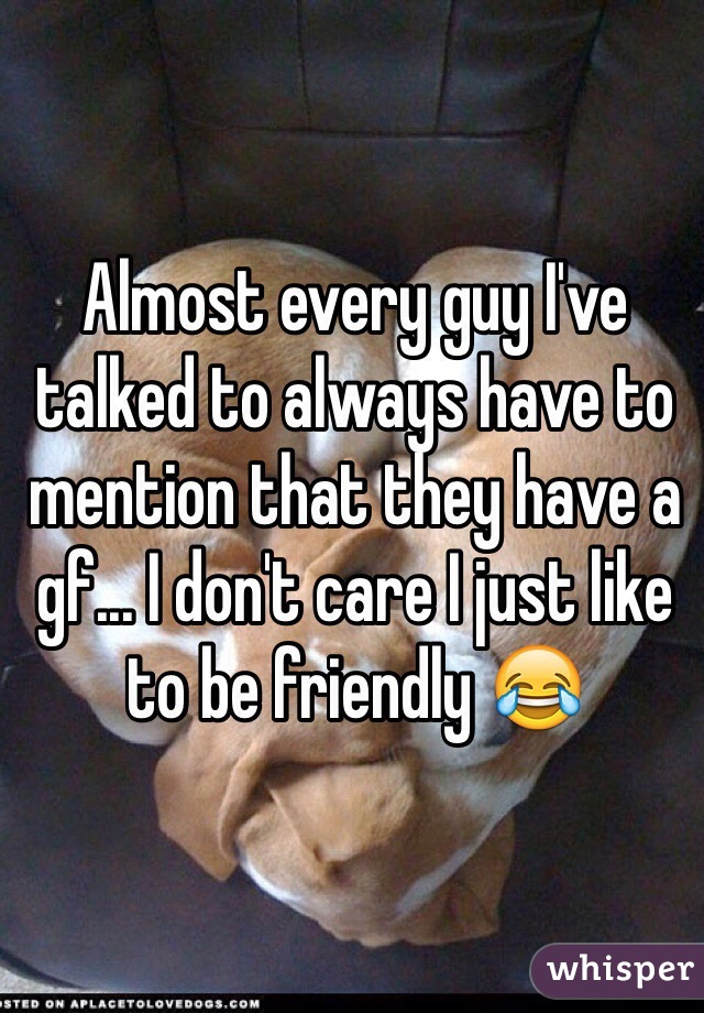 Almost every guy I've talked to always have to mention that they have a gf... I don't care I just like to be friendly 😂
