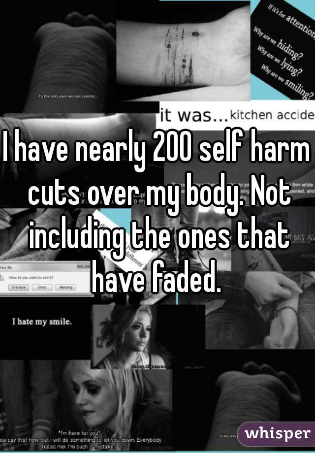 I have nearly 200 self harm cuts over my body. Not including the ones that have faded. 