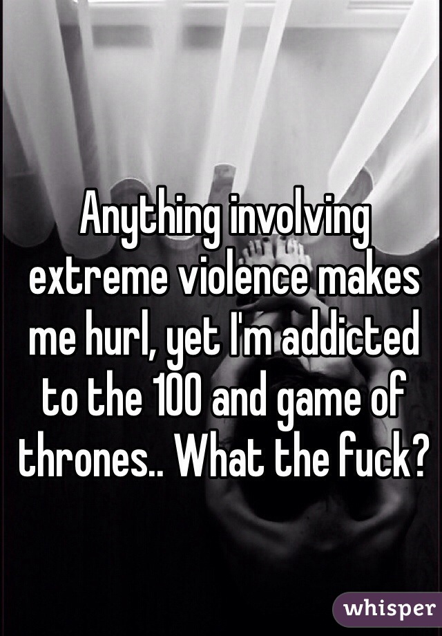 Anything involving extreme violence makes me hurl, yet I'm addicted to the 100 and game of thrones.. What the fuck? 