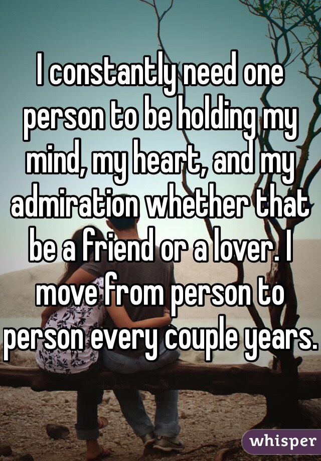 I constantly need one person to be holding my mind, my heart, and my admiration whether that be a friend or a lover. I move from person to person every couple years.
