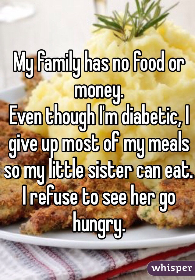 My family has no food or money.
Even though I'm diabetic, I give up most of my meals so my little sister can eat. 
I refuse to see her go hungry.