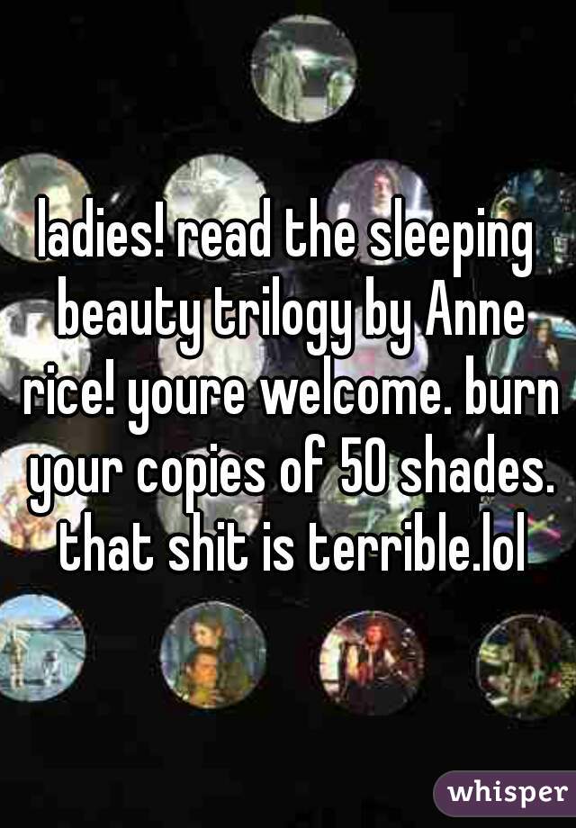 ladies! read the sleeping beauty trilogy by Anne rice! youre welcome. burn your copies of 50 shades. that shit is terrible.lol