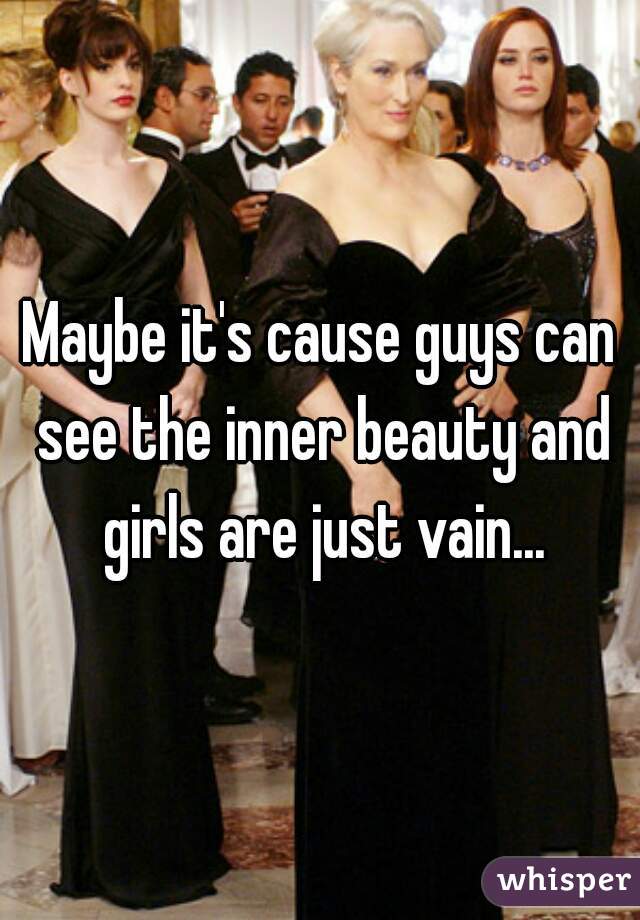 Maybe it's cause guys can see the inner beauty and girls are just vain...