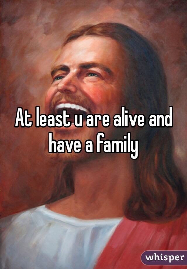 At least u are alive and have a family