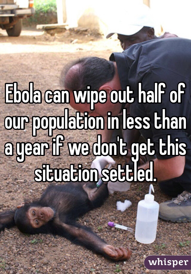 Ebola can wipe out half of our population in less than a year if we don't get this situation settled. 
