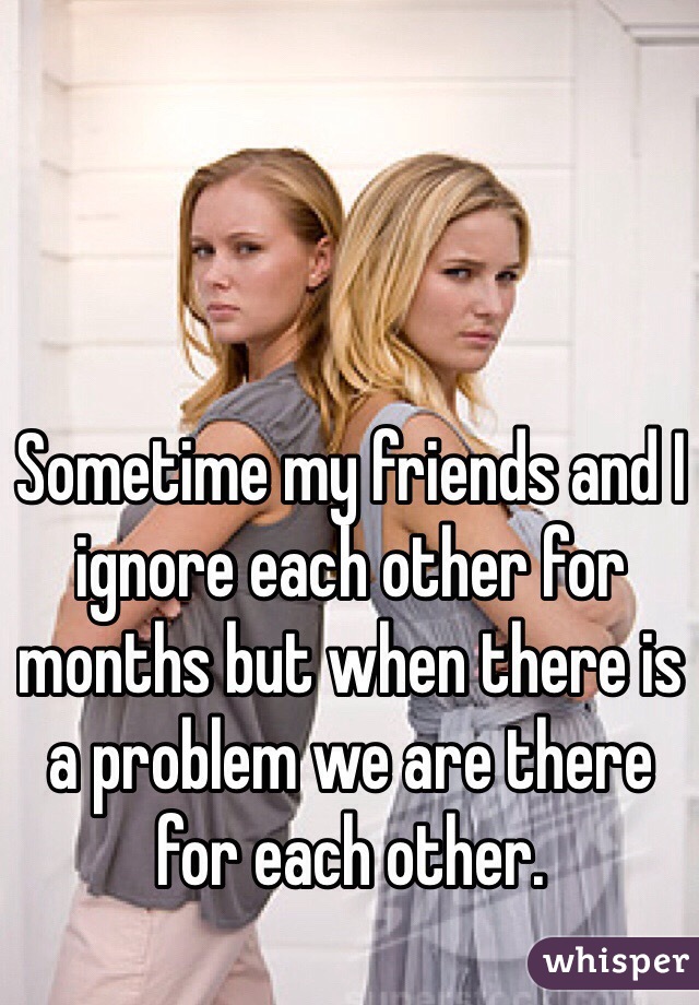 Sometime my friends and I ignore each other for months but when there is a problem we are there for each other.