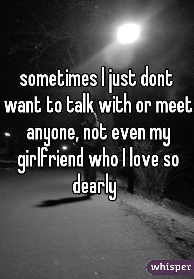 sometimes I just dont want to talk with or meet anyone, not even my girlfriend who I love so dearly  