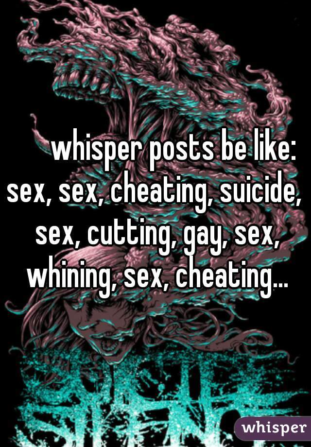       whisper posts be like:
sex, sex, cheating, suicide, sex, cutting, gay, sex, whining, sex, cheating...