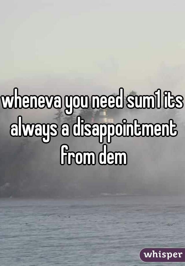 wheneva you need sum1 its always a disappointment from dem