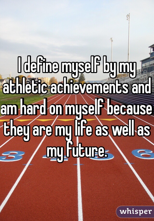 I define myself by my athletic achievements and am hard on myself because they are my life as well as my future. 