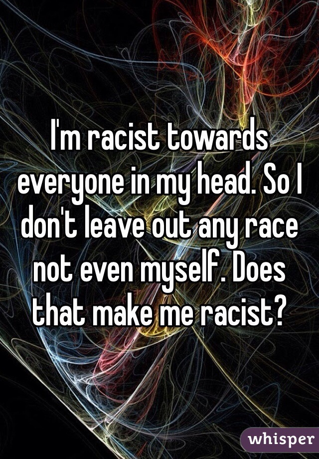 I'm racist towards everyone in my head. So I don't leave out any race not even myself. Does that make me racist?