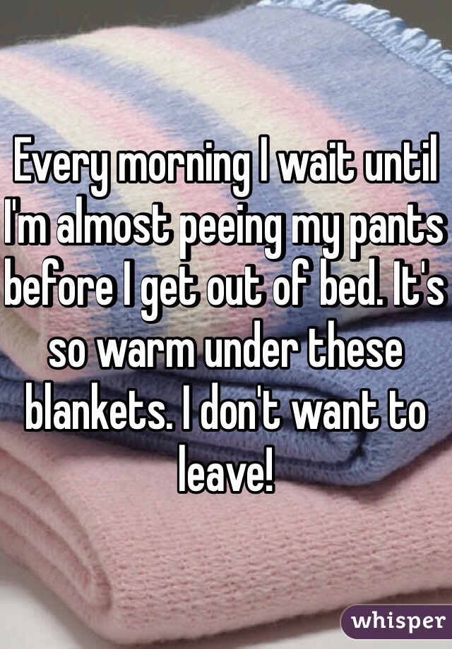 Every morning I wait until I'm almost peeing my pants before I get out of bed. It's so warm under these blankets. I don't want to leave!