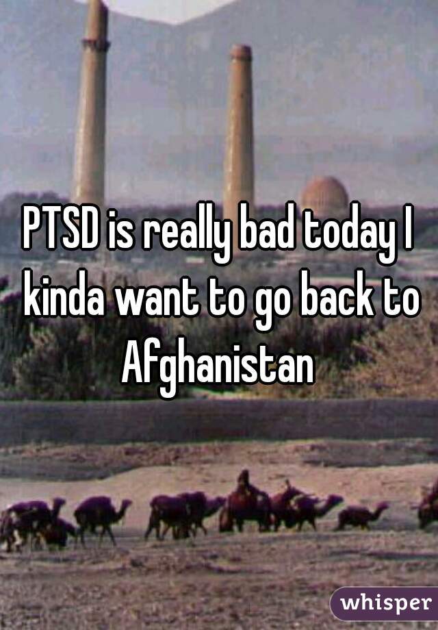 PTSD is really bad today I kinda want to go back to Afghanistan 