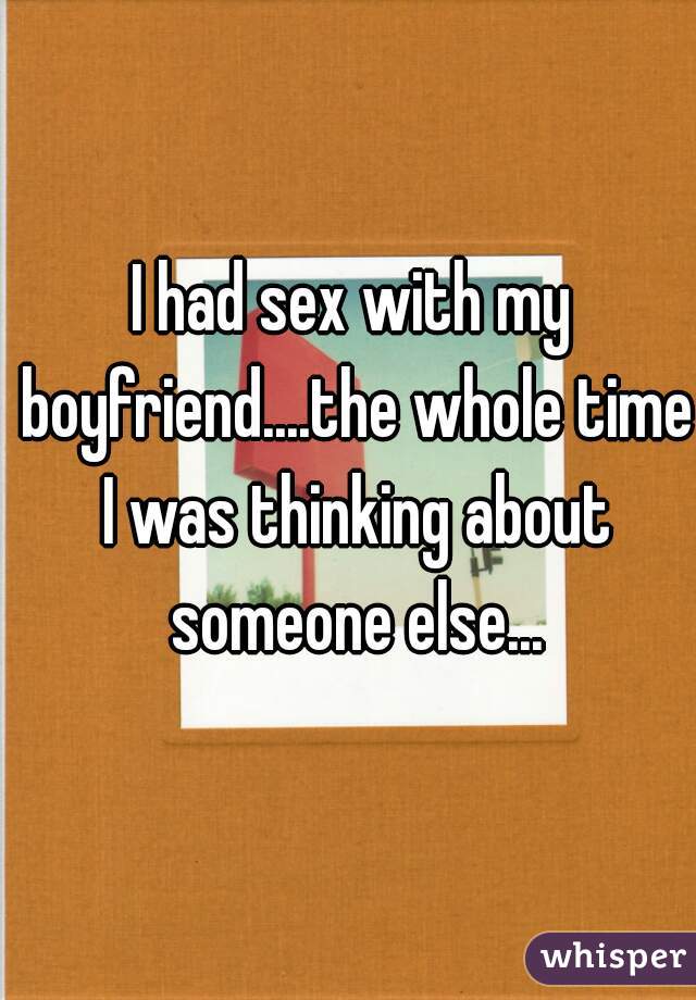 I had sex with my boyfriend....the whole time I was thinking about someone else...