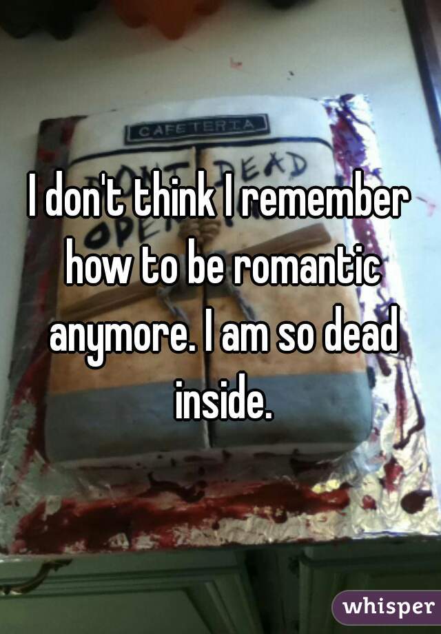 I don't think I remember how to be romantic anymore. I am so dead inside.