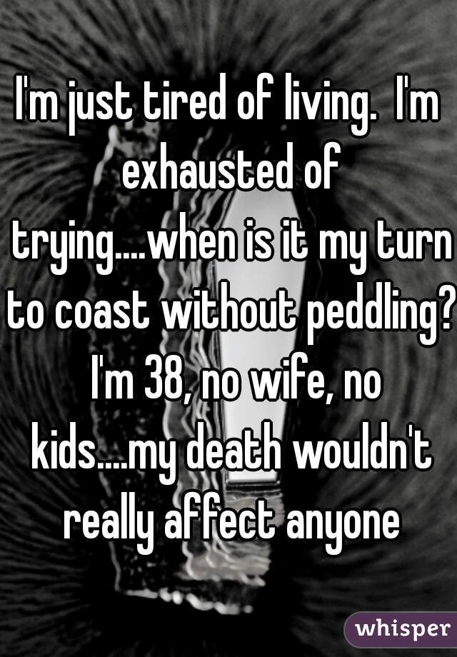 I'm just tired of living.  I'm exhausted of trying....when is it my turn to coast without peddling?  I'm 38, no wife, no kids....my death wouldn't really affect anyone